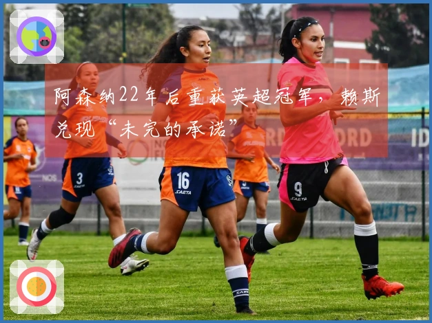 阿森纳22年后重获英超冠军,赖斯兑现“未完的承诺”