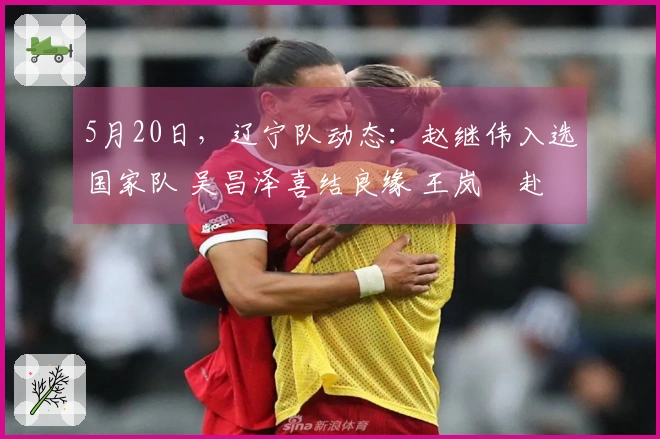 5月20日,辽宁队动态:赵继伟入选国家队 吴昌泽喜结良缘 王岚嵚赴法征程